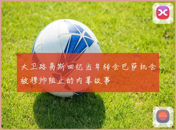 大卫路易斯回忆当年转会巴萨机会被穆帅阻止的内幕故事