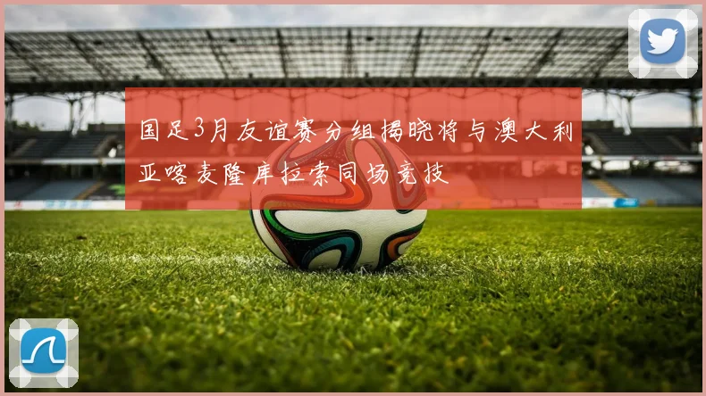 国足3月友谊赛分组揭晓将与澳大利亚喀麦隆库拉索同场竞技