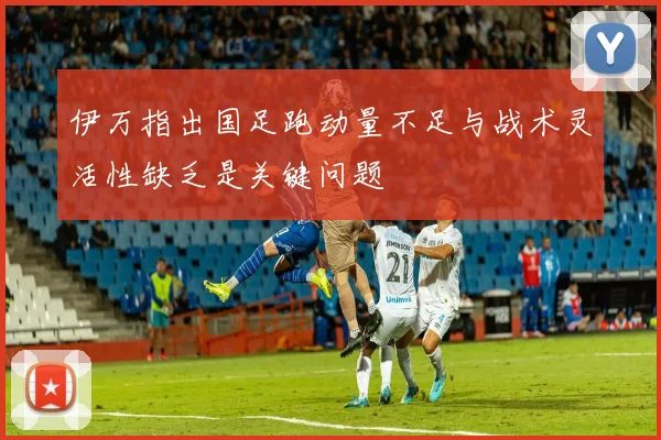 伊万指出国足跑动量不足与战术灵活性缺乏是关键问题