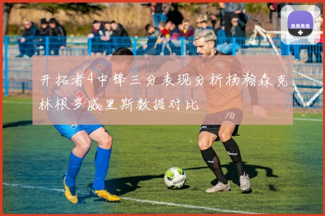 开拓者4中锋三分表现分析杨瀚森克林根罗威里斯数据对比