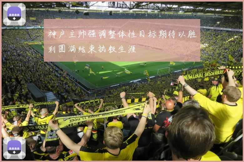 神户主帅强调整体性目标期待以胜利圆满结束执教生涯