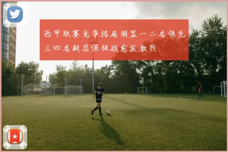 西甲联赛竞争格局明显一二名领先三四名断层保级战愈发激烈
