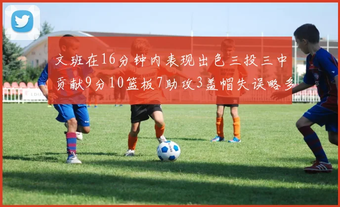 文班在16分钟内表现出色三投三中贡献9分10篮板7助攻3盖帽失误略多但依然完美