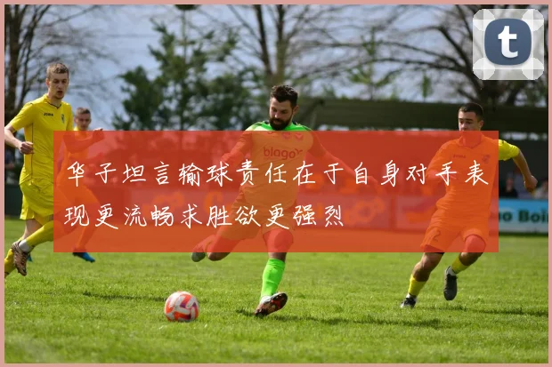 华子坦言输球责任在于自身对手表现更流畅求胜欲更强烈