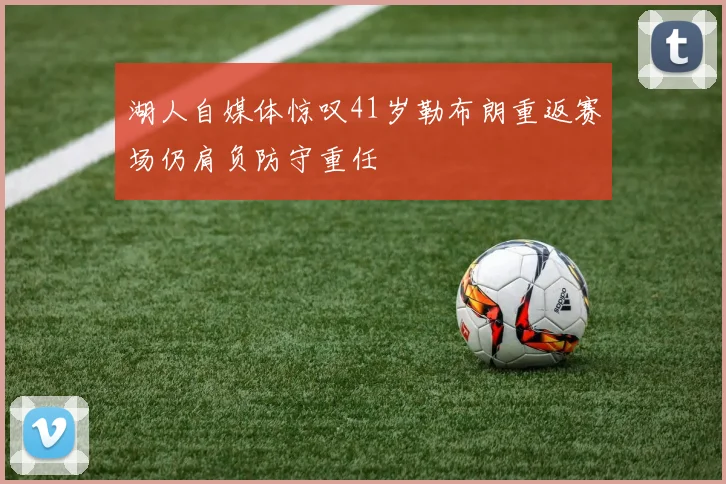 湖人自媒体惊叹41岁勒布朗重返赛场仍肩负防守重任