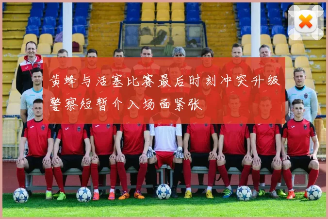 黄蜂与活塞比赛最后时刻冲突升级警察短暂介入场面紧张