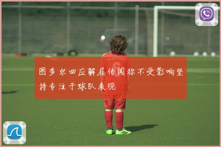 图多尔回应解雇传闻称不受影响坚持专注于球队表现