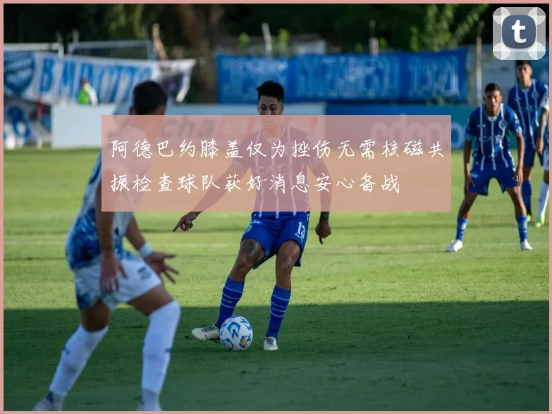 阿德巴约膝盖仅为挫伤无需核磁共振检查球队获好消息安心备战