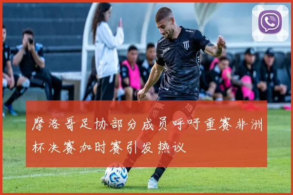 摩洛哥足协部分成员呼吁重赛非洲杯决赛加时赛引发热议
