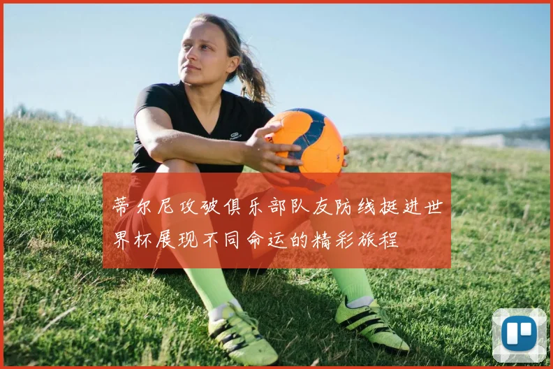 蒂尔尼攻破俱乐部队友防线挺进世界杯展现不同命运的精彩旅程