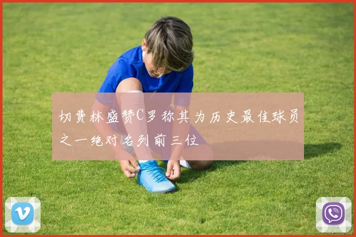 切费林盛赞C罗称其为历史最佳球员之一绝对名列前三位