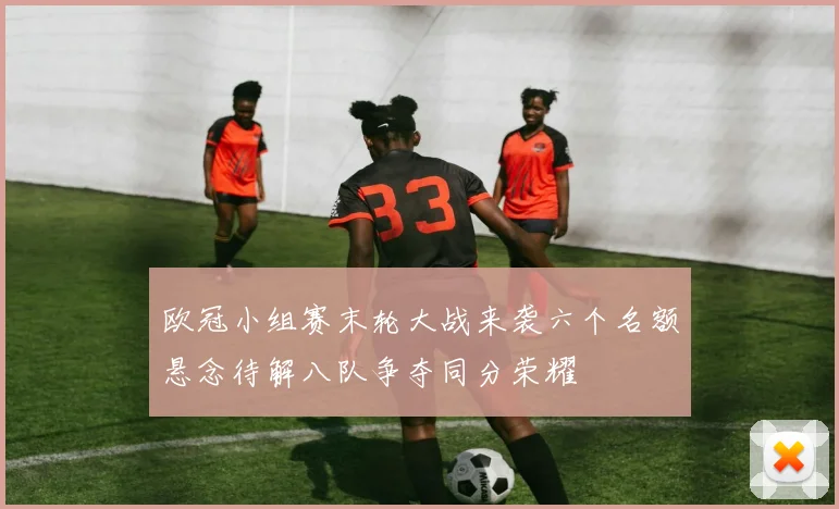 欧冠小组赛末轮大战来袭六个名额悬念待解八队争夺同分荣耀