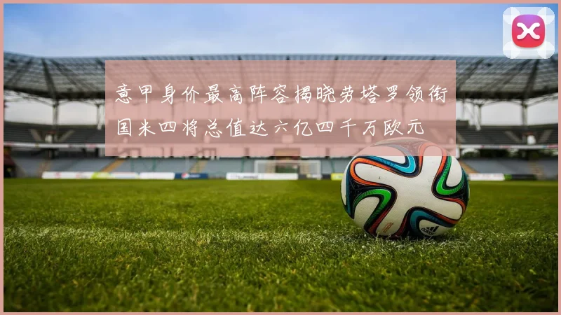 意甲身价最高阵容揭晓劳塔罗领衔国米四将总值达六亿四千万欧元