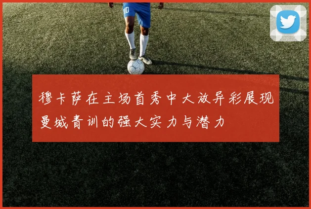 穆卡萨在主场首秀中大放异彩展现曼城青训的强大实力与潜力