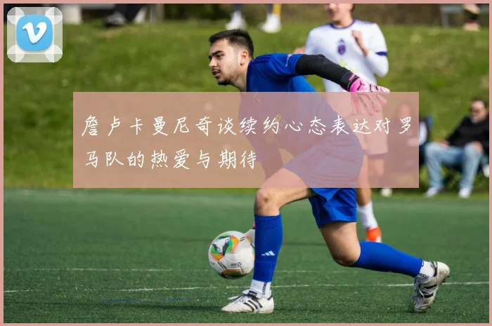 詹卢卡曼尼奇谈续约心态表达对罗马队的热爱与期待