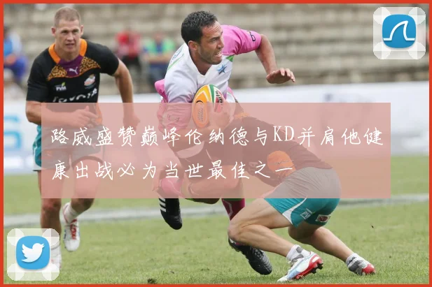 路威盛赞巅峰伦纳德与KD并肩他健康出战必为当世最佳之一