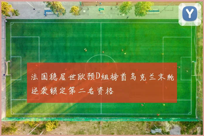 法国稳居世欧预D组榜首乌克兰末轮逆袭锁定第二名资格