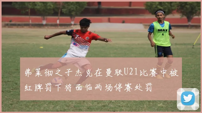 弗莱彻之子杰克在曼联U21比赛中被红牌罚下将面临两场停赛处罚