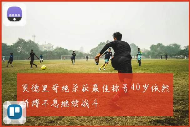 莫德里奇绝杀获最佳称号40岁依然拼搏不息继续战斗